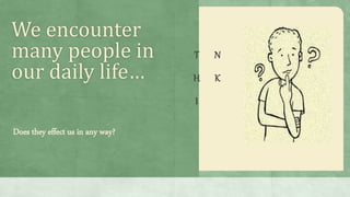 We encounter
many people in
our daily life…
T
H
I
N
K
Does they effect us in any way?
 