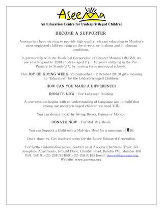 An Education Centre for Underprivileged Children

                      BECOME A SUPPORTER

Aseema has been striving to provide high quality relevant education to Mumbai’s
   most neglected children living on the streets, or in slums and in inhuman
                                  conditions.

 In partnership with the Municipal Corporation of Greater Mumbai (MCGM), we
   are reaching out to 1200 children aged 2 ½ - 18 years studying in the Pre-
          Primary to Standard X, by running three municipal schools.

This JOY OF GIVING WEEK (26 September – 2 October 2010) give meaning
             to “Education” for the Underprivileged Children.

                 HOW CAN YOU MAKE A DIFFERENCE?

                  DONATE NOW – For Language Building

   A conversation begins with an understanding of Language and to build that
              among our underprivileged children we need YOU.

           You can donate today by Giving Books, Games or Money.

                    DONATE NOW – For Mid-day Meals

     You can Support a Child with a Mid-day Meal for a minimum of    10.

    Don't stand by. Get involved today for the future Educated Generation.

   For further information please contact us at Aseema Charitable Trust, G3
 Josephine Apartments, Ground Floor, Chimbai Road, Bandra (W), Mumbai 400
   050. Tel: 91-22-26407248/91-22-26430185 Email: donors@aseema.org
                          Website: www.aseema.org
 