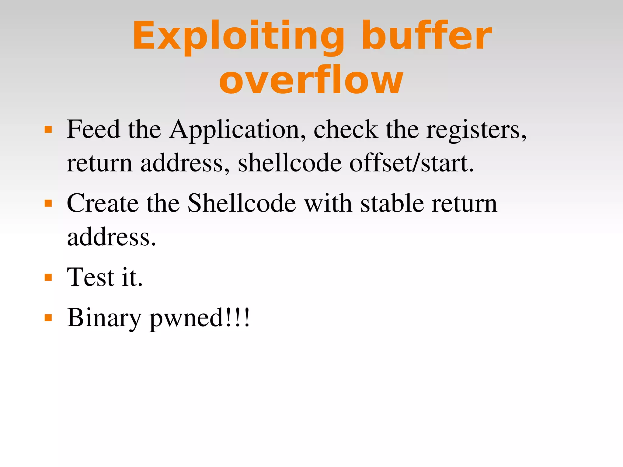 Exploiting buffer overflow Feed the Application, check the registers, return address, shellcode offset/start. Create the Shellcode with stable return address. Test it. Binary pwned!!! 