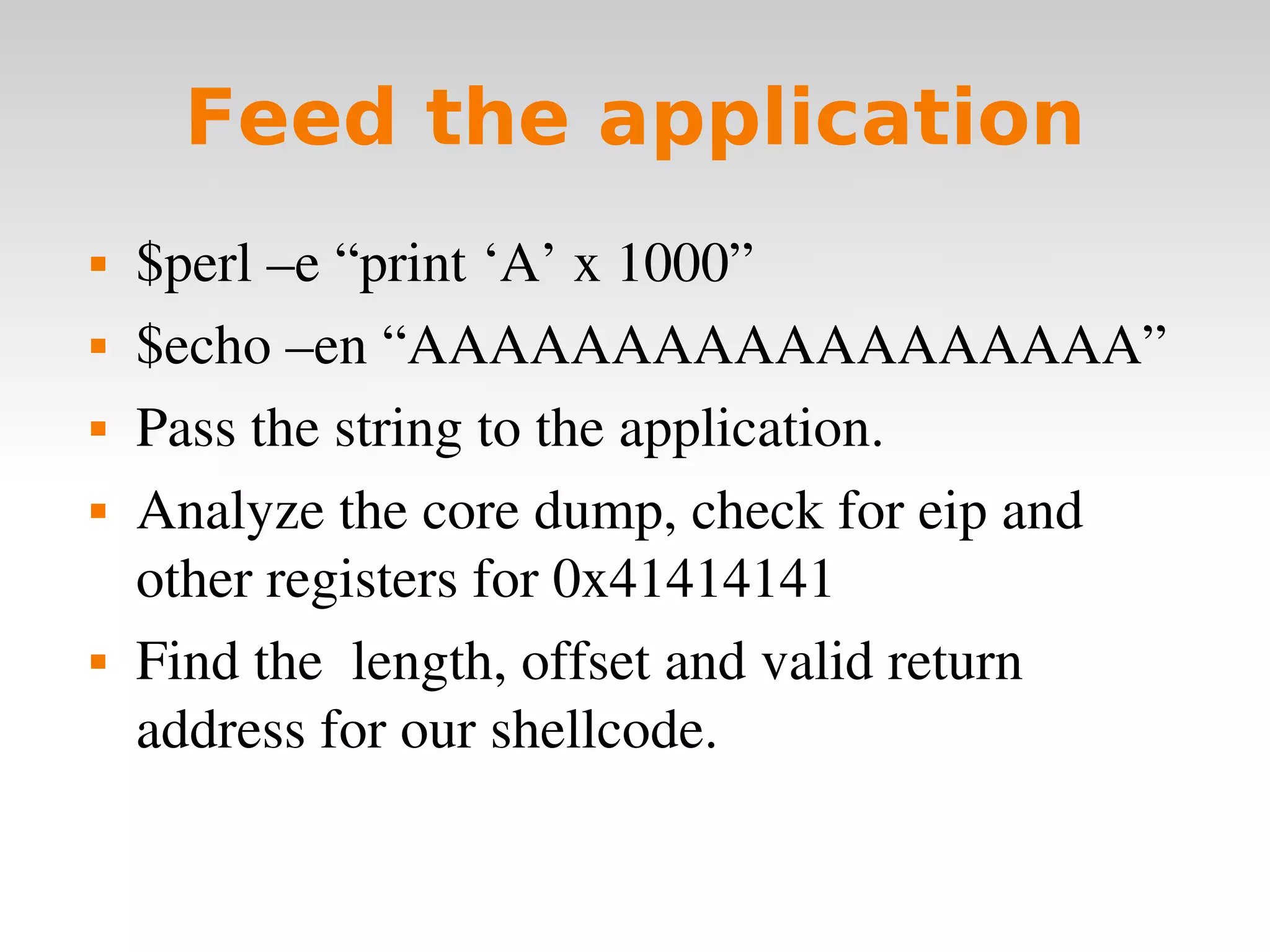 Feed the application $perl –e “print ‘A’ x 1000”  $echo –en “AAAAAAAAAAAAAAAAAA” Pass the string to the application. Analyze the core dump, check for eip and other registers for 0x41414141 Find the  length, offset and valid return address for our shellcode. 