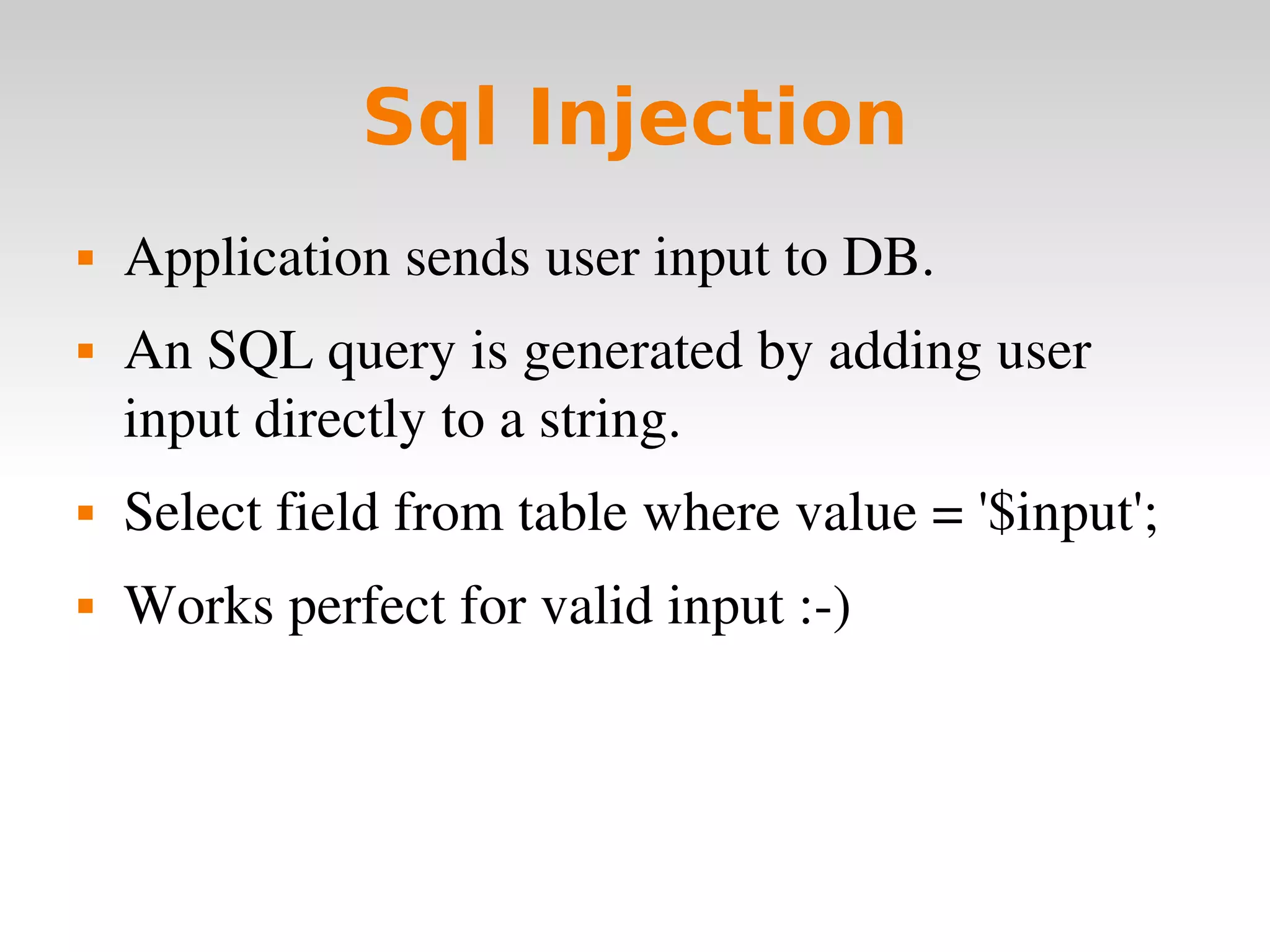 Sql Injection Application sends user input to DB. An SQL query is generated by adding user input directly to a string. Select field from table where value = '$input'; Works perfect for valid input :-) 