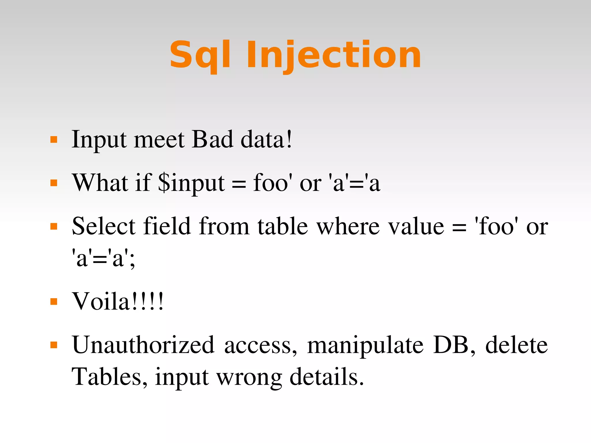 Sql Injection Input meet Bad data! What if $input = foo' or 'a'='a Select field from table where value = 'foo' or 'a'='a'; Voila!!!! Unauthorized access, manipulate DB, delete Tables, input wrong details. 