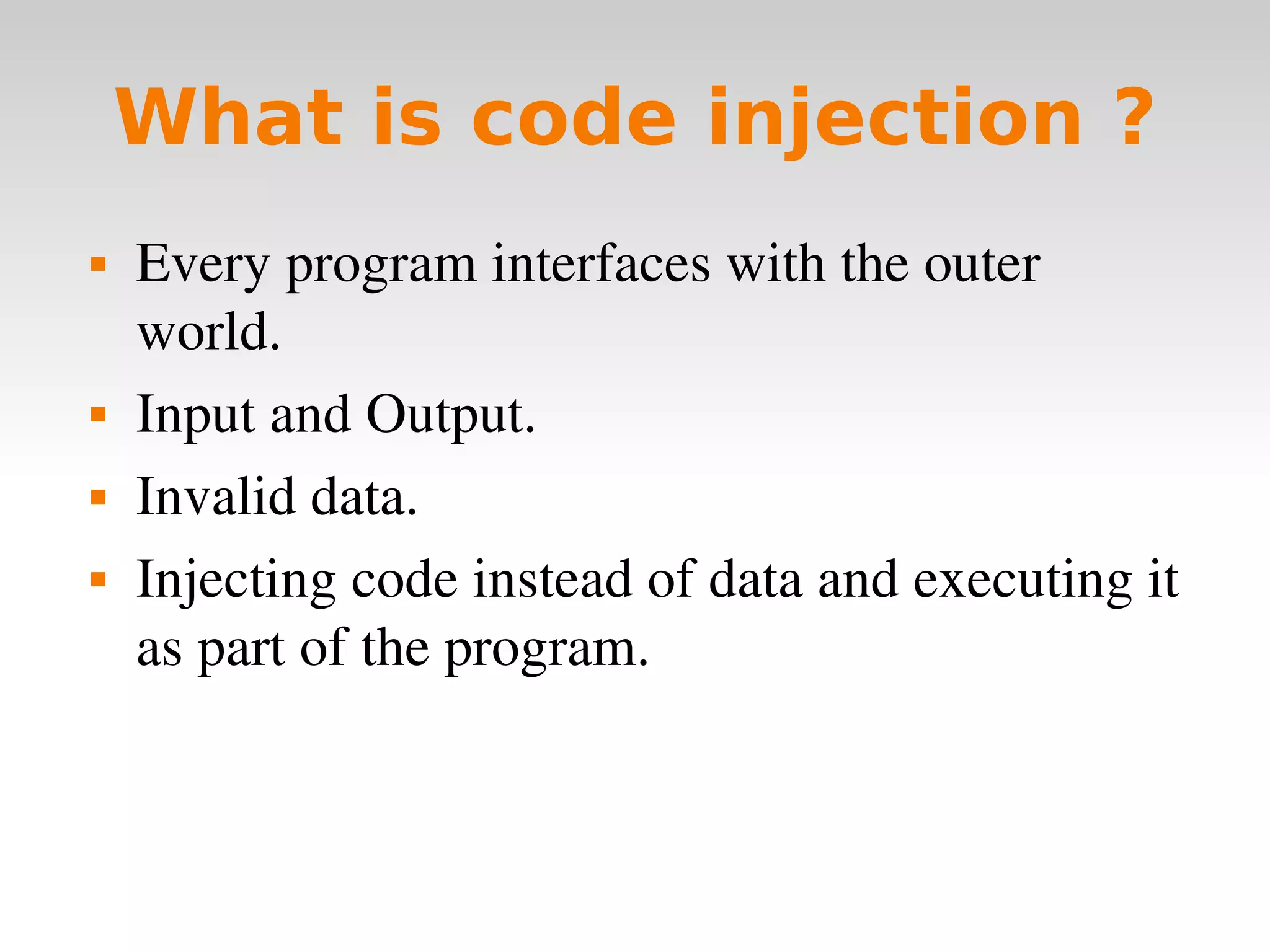 What is code injection ? Every program interfaces with the outer world. Input and Output. Invalid data. Injecting code instead of data and executing it as part of the program. 