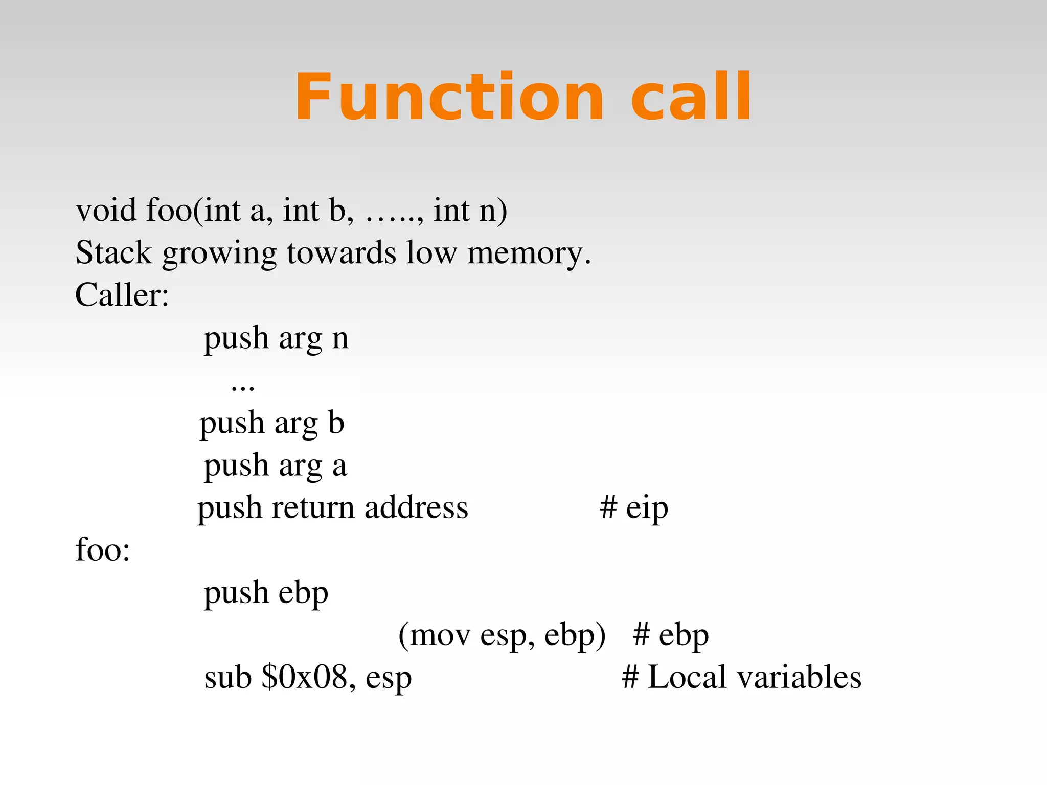 Function call void foo(int a, int b, ….., int n) Stack growing towards low memory. Caller:   push arg n   ...   push arg b   push arg a push return address  # eip foo:   push ebp  (mov esp, ebp)  # ebp   sub $0x08, esp  # Local variables 