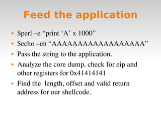 Feed the application $perl –e “print ‘A’ x 1000”  $echo –en “AAAAAAAAAAAAAAAAAA” Pass the string to the application. Analyze the core dump, check for eip and other registers for 0x41414141 Find the  length, offset and valid return address for our shellcode. 