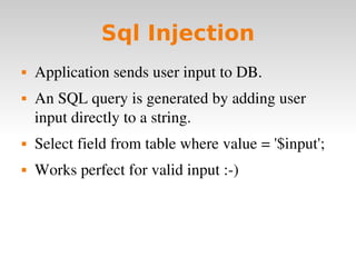 Sql Injection Application sends user input to DB. An SQL query is generated by adding user input directly to a string. Select field from table where value = '$input'; Works perfect for valid input :-) 