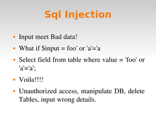 Sql Injection Input meet Bad data! What if $input = foo' or 'a'='a Select field from table where value = 'foo' or 'a'='a'; Voila!!!! Unauthorized access, manipulate DB, delete Tables, input wrong details. 