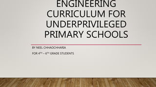 ENGINEERING
CURRICULUM FOR
UNDERPRIVILEGED
PRIMARY SCHOOLS
BY NEEL CHHAOCHHARIA
FOR 4TH – 6TH GRADE STUDENTS
 