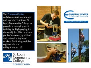 MEETING WORKFORCE NEEDS WITH PRE-EMPLOYMENT PROGRAMS.The Emerson Center collaborates with academic and workforce units of St. Louis Community College to provide pre-employment training for high-paying, in-demand jobs.  We  provide a pool of screened, qualified and trained entry level workers for Boeing and the region’s electric utility, Ameren UE. 