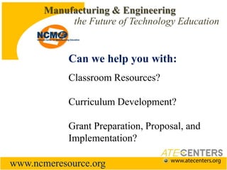 Manufacturing & Engineering the Future of Technology EducationCan we help you with:Classroom Resources?Curriculum Development?Grant Preparation, Proposal, and Implementation?www.ncmeresource.org