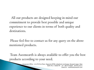 All our products are designed keeping in mind our
commitment to provide best possible and unique
experience to our clients in terms of both quality and
destinations.

Please feel free to contact us for any query on the above
mentioned products.

Team Aseemearth is always available to offer you the best
products according to your need.
          Corporate Office :-A-270 first floor, Opposite MTNL telephone exchange, Derawal nagar, New
                                                 Delhi Pin:110009 Ph: +91 9873733606 , 8791615613
                                                                       Email Id - mail@aseemearth.com
 