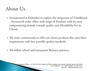 ?   Incorporated at Dehradun to explore the uniqueness of Uttrakhand
    , Aseemearth today offers wide range of Products with its never
    compromising attitude towards quality and affordability for its
    Clients.

?   We strive continuously to offer our clients products that suits there
    requirements with best possible quality standards.

?   We follow ethical and transparent Business practices



           Corporate Office :-A-270 first floor, Opposite MTNL telephone exchange, Derawal nagar, New Delhi
                                                             Pin:110009 Ph: +91 9873733606 , 8791615613
                                                                             Email Id - mail@aseemearth.com
 