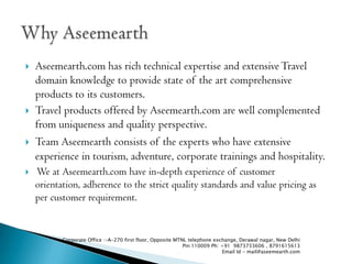 ?   Aseemearth.com has rich technical expertise and extensive Travel
    domain knowledge to provide state of the art comprehensive
    products to its customers.
?   Travel products offered by Aseemearth.com are well complemented
    from uniqueness and quality perspective.
?   Team Aseemearth consists of the experts who have extensive
    experience in tourism, adventure, corporate trainings and hospitality.
?   We at Aseemearth.com have in-depth experience of customer
    orientation, adherence to the strict quality standards and value pricing as
    per customer requirement.


           Corporate Office :-A-270 first floor, Opposite MTNL telephone exchange, Derawal nagar, New Delhi
                                                             Pin:110009 Ph: +91 9873733606 , 8791615613
                                                                             Email Id - mail@aseemearth.com
 