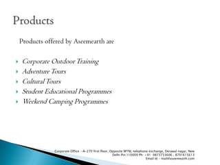 Products offered by Aseemearth are

?   Corporate Outdoor Training
?   Adventure Tours
?   Cultural Tours
?   Student Educational Programmes
?   Weekend Camping Programmes




                Corporate Office :-A-270 first floor, Opposite MTNL telephone exchange, Derawal nagar, New
                                                       Delhi Pin:110009 Ph: +91 9873733606 , 8791615613
                                                                             Email Id - mail@aseemearth.com
 