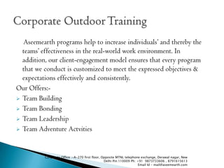 Aseemearth programs help to increase individuals and thereby the
  teams effectiveness in the real-world work environment. In
  addition, our client-engagement model ensures that every program
  that we conduct is customized to meet the expressed objectives &
  expectations effectively and consistently.
Our Offers:-
? Team Building

? Team Bonding

? Team Leadership

? Team Adventure Actvities




          Corporate Office :-A-270 first floor, Opposite MTNL telephone exchange, Derawal nagar, New
                                                 Delhi Pin:110009 Ph: +91 9873733606 , 8791615613
                                                                       Email Id - mail@aseemearth.com
 