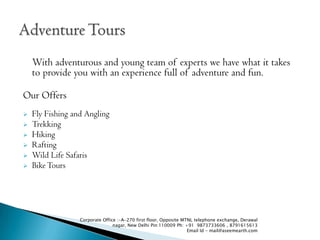 With adventurous and young team of experts we have what it takes
    to provide you with an experience full of adventure and fun.

Our Offers
?   Fly Fishing and Angling
?   Trekking
?   Hiking
?   Rafting
?   Wild Life Safaris
?   Bike Tours




                  Corporate Office :-A-270 first floor, Opposite MTNL telephone exchange, Derawal
                                 nagar, New Delhi Pin:110009 Ph: +91 9873733606 , 8791615613
                                                                   Email Id - mail@aseemearth.com
 