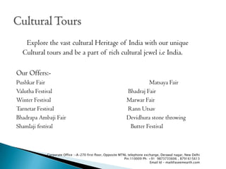 Explore the vast cultural Heritage of India with our unique
  Cultural tours and be a part of rich cultural jewel i.e India.

Our Offers:-
Pushkar Fair                                                          Matsaya Fair
Valutha Festival                                             Bhadraj Fair
Winter Festival                                              Marwar Fair
Tarnetar Festival                                            Rann Utsav
Bhadrapa Ambaji Fair                                         Devidhura stone throwing
Shamlaji festival                                             Butter Festival



            Corporate Office :-A-270 first floor, Opposite MTNL telephone exchange, Derawal nagar, New Delhi
                                                              Pin:110009 Ph: +91 9873733606 , 8791615613
                                                                              Email Id - mail@aseemearth.com
 