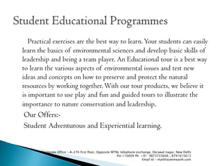 Practical exercises are the best way to learn. Your students can easily
learn the basics of environmental sciences and develop basic skills of
leadership and being a team player. An Educational tour is a best way
to learn the various aspects of environmental issues and test new
ideas and concepts on how to preserve and protect the natural
resources by working together. With our tour products, we believe it
is important to use play and fun and guided tours to illustrate the
importance to nature conservation and leadership.
Our Offers:-
Student Adventurous and Experiential learning.


       Corporate Office :-A-270 first floor, Opposite MTNL telephone exchange, Derawal nagar, New Delhi
                                                         Pin:110009 Ph: +91 9873733606 , 8791615613
                                                                         Email Id - mail@aseemearth.com
 
