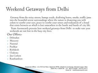 Getaway from the noisy streets, bumpy roads, deafening horns, smoke, traffic jams
    into the beautiful serene surroundings where the nature is showering you with
    colors to soothe your eyes, peace to soothe your senses and realization of a bond
    that exists between us which is lost somewhere in the hustle and bustle of city life.
     Team Aseemearth presents here weekend getaways from Delhi to make sure your
    weekends are not lost in the busy city lives.
Our Offers:-
?   Dehradun
?   Mussorie
?   Nainital
?   Pushkar
?   Rishikesh
?   Chakrata
?   Jim Corbett
?   Ranthambore


                    Corporate Office :-A-270 first floor, Opposite MTNL telephone exchange, Derawal nagar, New
                                                           Delhi Pin:110009 Ph: +91 9873733606 , 8791615613
                                                                                 Email Id - mail@aseemearth.com
 