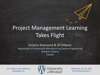 Project	
  Management	
  Learning	
  
Takes	
  Flight	
  
Victoria	
  Townsend	
  &	
  Jill	
  Urbanic	
  
Department	
  of	
  Industrial	
  &	
  Manufacturing	
  Systems	
  Engineering	
  	
  
Windsor,	
  Ontario	
  
Canada	
  
Wednesday	
  June	
  18,	
  2014	
  
IED	
  Technical	
  Session	
  3	
  
121st	
  ASEE	
  Annual	
  Conference	
  
Indianapolis,	
  IN	
  
 
