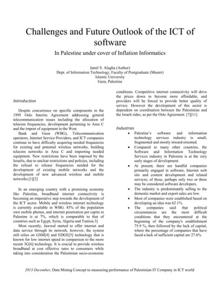 2013 December, Data Mining Concept to measuring performance of Palestinian IT Company in ICT world
Challenges and Future Outlook of the ICT of
software
In Palestine under cover of Inflation Informatics
Jamil S. Alagha (Author)
Dept. of Information Technology, Faculty of Postgraduate (Master)
Islamic University
Gaza, Palestine
Introduction
Despite concurrence on specific components in the
1995 Oslo Interim Agreement addressing general
telecommunication issues including the allocation of
telecom frequencies, development pertaining to Area C
and the import of equipment in the West
Bank and Gaza (WBG), Telecommunication
operators, Internet Service Providers, and ICT companies
continue to have difficulty acquiring needed frequencies
for existing and potential wireless networks, building
telecom networks in Area C and importing needed
equipment. New restrictions have been imposed by the
Israelis, due to unclear restrictions and policies, including
the refusal to release frequencies needed for the
development of existing mobile networks and the
development of new advanced wireless and mobile
networks.[1][2]
In an emerging country with a promising economy
like Palestine, broadband internet connectivity is
becoming an imperative step towards the development of
the ICT sector. Mobile and wireless internet technology
is currently available in WBG. 85% of the population
own mobile phones, and internet penetration per capita in
Palestine is at 7%, which is comparable to that of
countries such as Egypt, Syria, Algeria and Tunisia.‎3]
Most recently, Jawwal started to offer internet and
data service through its network, however, the system
still relies on GSM[4] and EDGE[5] technology that is
known for low internet speed in comparison to the more
recent 3G[6] technology. It is crucial to provide wireless
broadband at cost effective rates to consumers while
taking into consideration the Palestinian socio-economic
conditions. Competitive internet connectivity will drive
the prices down to become more affordable, and
providers will be forced to provide better quality of
service. However the development of this sector is
dependent on coordination between the Palestinian and
the Israeli sides, as per the Oslo Agreement. [7][11]
Industries
 Palestine’s software and information
technology services industry is small,
fragmented and mostly inward-oriented.
 Compared to many other countries, the
Software and Information Technology
Services industry in Palestine is at the very
early stages of development.
 At present, there are handful companies
primarily engaged in software, Internet web
site and content development and related
services; of these, perhaps only two or three
may be considered software developers.
 The industry is predominantly selling to the
domestic market and export sales are low.
 Most of companies were established based on
developing an idea was 62.1%.
 The companies said that political
circumstances are the most difficult
conditions that they encountered at the
beginning of the company's establishment
75.9 %, then followed by the lack of capital,
where the percentage of companies that have
faced a lack of sufficient capital are 27.6%
 