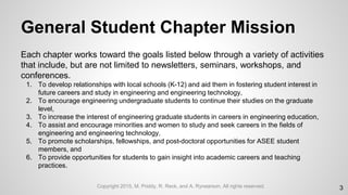 General Student Chapter Mission
Each chapter works toward the goals listed below through a variety of activities
that include, but are not limited to newsletters, seminars, workshops, and
conferences.
1. To develop relationships with local schools (K-12) and aid them in fostering student interest in
future careers and study in engineering and engineering technology,
2. To encourage engineering undergraduate students to continue their studies on the graduate
level,
3. To increase the interest of engineering graduate students in careers in engineering education,
4. To assist and encourage minorities and women to study and seek careers in the fields of
engineering and engineering technology,
5. To promote scholarships, fellowships, and post-doctoral opportunities for ASEE student
members, and
6. To provide opportunities for students to gain insight into academic careers and teaching
practices.
3Copyright 2015, M. Priddy, R. Reck, and A. Rynearson. All rights reserved.
 
