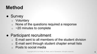 Method
● Survey
o Voluntary
o None of the questions required a response
o ~20 minutes to complete
● Participant recruitment
o E-mail sent to all members of the student division
o E-mail sent through student chapter email lists
o Posts to social media
6Copyright 2015, M. Priddy, R. Reck, and A. Rynearson. All rights reserved.
 