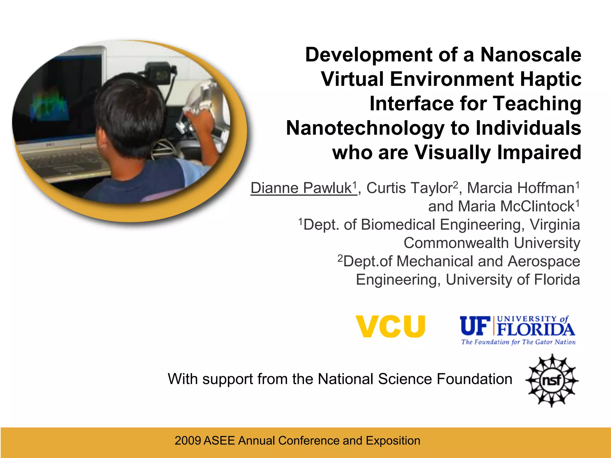 2009 ASEE Annual Conference and Exposition Development of a Nanoscale Virtual Environment Haptic Interface for Teaching Nanotechnology to Individuals who are Visually ImpairedDianne Pawluk1, Curtis Taylor2, Marcia Hoffman1 and Maria McClintock11Dept. of Biomedical Engineering, Virginia Commonwealth University2Dept.of Mechanical and Aerospace Engineering, University of FloridaVCUWith support from the National Science Foundation