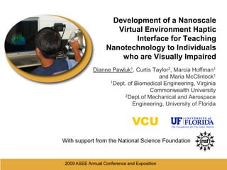 2009 ASEE Annual Conference and Exposition  Development of a Nanoscale Virtual Environment Haptic Interface for Teaching Nanotechnology to Individuals who are Visually Impaired Dianne Pawluk1, Curtis Taylor2, Marcia Hoffman1 and Maria McClintock1 1Dept. of Biomedical Engineering, Virginia Commonwealth University 2Dept.of Mechanical and Aerospace Engineering, University of Florida VCU With support from the National Science Foundation 