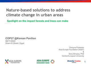 1
Nature-based solutions to address
climate change in urban areas
Spotlight on the impact forests and trees can make
COP27 @Korean Pavilion
08/11/2022
Sharm El Sheikh, Egypt
Grazyna Pulawska
Asia-Europe Foundation (ASEF)
&
Dora Almassy, PhD
Central European University
 