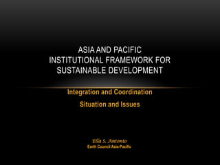 ASIA AND PACIFIC
INSTITUTIONAL FRAMEWORK FOR
  SUSTAINABLE DEVELOPMENT

    Integration and Coordination
        Situation and Issues



            Ella S. Antonio
          Earth Council Asia-Pacific
 