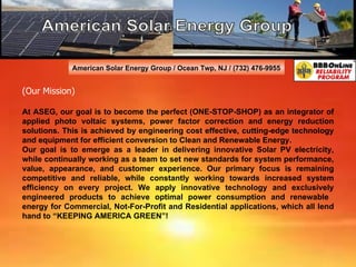 American Solar Energy Group / Ocean Twp, NJ / (732) 476-9955 (Our Mission) At ASEG, our goal is to become the perfect (ONE-STOP-SHOP) as an integrator of applied photo voltaic systems, power factor correction and energy reduction solutions. This is achieved by engineering cost effective, cutting-edge technology and equipment for efficient conversion to Clean and Renewable Energy. Our goal is to emerge as a leader in delivering innovative Solar PV electricity, while continually working as a team to set new standards for system performance, value, appearance, and customer experience. Our primary focus is remaining competitive and reliable, while constantly working towards increased system efficiency on every project. We apply innovative technology and exclusively engineered products to achieve optimal power consumption and renewable  energy for Commercial, Not-For-Profit and Residential applications, which all lend hand to “KEEPING AMERICA GREEN”!    