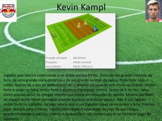 Kevin Kampl
Jogador que tem na criatividade e no drible pontos fortes. Dono de um grande controlo de
bola, de uma grande meia-distância e de um grande sentido de baliza. Pode fazer todo o
miolo. Apesar de o seu pé preferencial ser o direito, o esquerdo tem muita qualidade. Muito
forte a surgir na faixa, muito forte a aparecer no espaço central. Gosta de ir no 1x1, sabe,
como poucos servir os colegas mesmo que esteja em situações de aperto. Mesmo partindo
de espaço entre linhas consegue arranjar espaços fora desse espaço. Não é um jogador
muito forte no trabalho, no jogo aéreo nem é um jogador capaz de esconder a bola. Procura
jogar sempre para a frente, impõe intensidade e velocidade ao jogo da sua equipa.
Imprevisibilidade e astúcia, critério e desequilíbrio são pontos-chave na forma de jogar do
esloveno.
 