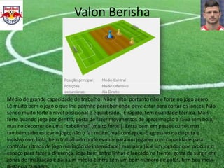 Valon Berisha
Médio de grande capacidade de trabalho. Não é alto, portanto não é forte no jogo aéreo.
Lê muito bem o jogo o que lhe permite perceber onde deve estar para cortar os lances. Não
sendo muito forte a nível posicional é equilibrado. É rápido, tem qualidade técnica. Mais
forte quando joga por dentro, gosta de fazer movimentos de aproximação à faixa sem bola,
mas no decorrer de uma “tabelinha” (muito forte!). Entra bem em passes curtos mas
também sabe esticar o jogo, não o faz muito, mas consegue. É agressivo na disputa e
incisivo com bola, bem trabalhado pode evoluir para um jogador com capacidade para
controlar ritmos de jogo (variação de intensidade) mas para já, é um jogador que procura o
espaço para fazer a diferença. Joga bem entre linhas e lançado na frente, gosta de surgir em
zonas de finalização e para um médio-centro tem um bom número de golos, tem boa meia-
 