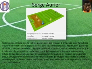 Serge Aurier
Forte no passe médio e curto (último passe), com boa chegada à área onde a sua força física
lhe permite impor-se quer seja nas alturas quer seja antecipando-se. Rápido, com qualidade
técnica e com qualidade no 1x1. Joga dos dois lados. Cruzando bem poderia ser mais vertical.
A defender não se posiciona muito bem mas é ágil na recuperação e pela sua excelente
leitura de jogo consegue antecipar-se aos atacantes. Fecha bem os espaços na sua grande
área, é um jogador muito concentrado e muito versátil, pode jogar nas duas faixas (lateral),
também pode ser defesa central (não sendo muito alto) e também pode jogar mais na frente
como médio-lateral.
 