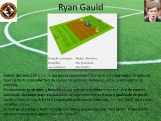 Ryan Gauld
Apesar dos seus 165 cm e da sua pouca capacidade física para o choque nunca se inibe de
fazer parte do jogo colectivo da equipa no processo defensivo. Activo e inteligente no
pressing.
Tecnicamente fortíssimo, a finta não a usa sem ser em último recurso mas é de enorme
qualidade. Destaque para a capacidade de jogo entre linhas e para a qualidade de passe
(curto, médio e longo). Forte na condução pelas zonas interiores, na meia-distância e claro,
no último passe.
Só tem pé esquerdo e lembra muito Léo Messi, apesar de jogar mais atrás – como médio-
ofensivo enquanto o argentino é um “falso 9”.
 