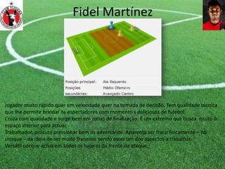 Fidel Martínez
Jogador muito rápido quer em velocidade quer na tomada de decisão. Tem qualidade técnica
que lhe permite brindar os espectadores com momento s deliciosos de futebol.
Cruza com qualidade e surge bem em zonas de finalização. É um extremo que busca muito o
espaço interior para actuar.
Trabalhador, procura pressionar bem os adversários. Aparenta ser fraco fisicamente – no
choque – dá ideia de ser muito franzino, sendo estes um dos aspectos a trabalhar.
Versátil porque actua em todos os lugares da frente de ataque.
 