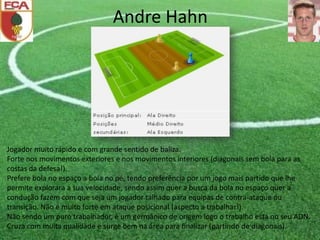 Andre Hahn
Jogador muito rápido e com grande sentido de baliza.
Forte nos movimentos exteriores e nos movimentos interiores (diagonais sem bola para as
costas da defesa!).
Prefere bola no espaço a bola no pé, tendo preferência por um jogo mais partido que lhe
permite explorara a sua velocidade, sendo assim quer a busca da bola no espaço quer a
condução fazem com que seja um jogador talhado para equipas de contra-ataque ou
transição. Não é muito forte em ataque posicional (aspecto a trabalhar!).
Não sendo um puro trabalhador, é um germânico de origem logo o trabalho está no seu ADN.
Cruza com muita qualidade e surge bem na área para finalizar (partindo de diagonais).
 