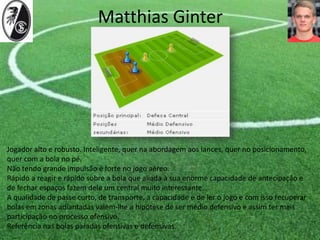 Matthias Ginter
Jogador alto e robusto. Inteligente, quer na abordagem aos lances, quer no posicionamento,
quer com a bola no pé.
Não tendo grande impulsão é forte no jogo aéreo.
Rápido a reagir e rápido sobre a bola que aliada à sua enorme capacidade de antecipação e
de fechar espaços fazem dele um central muito interessante.
A qualidade de passe curto, de transporte, a capacidade e de ler o jogo e com isso recuperar
bolas em zonas adiantadas valem-lhe a hipótese de ser médio defensivo e assim ter mais
participação no processo ofensivo.
Referência nas bolas paradas ofensivas e defensivas.
 