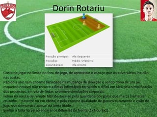 Dorin Rotariu
Gosta de jogar no limite do fora-de-jogo, de aproveitar o espaço que os adversários lhe dão
nas costas.
Rápido a sair, tem enorme facilidade na mudança de direcção e sendo dono de um pé
esquerdo notável não recorre a fintas infindáveis tornando o difícil em fácil pela simplificação
dos processos, em vez de fintas, promove simulações corporais.
Felino na área e de remate fácil destaca-se pela qualidade dos golos que marca (remates
cruzados – potente ou em efeito) e pela enorme qualidade de passe/cruzamento e visão de
jogo que demonstra apesar da tenra idade.
Evoluir a bola no pé ao encarar os defensas de frente (1x1 ou 2x1).
 