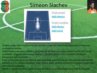 Lê bem o jogo, forte no desarme de carrinho. Capaz de coberturas impecáveis e forte nos
acompanhamentos.
Apoia muito o processo ofensivo, gostando de arriscar nos passes médios (onde tem muita
qualidade - diagonal para espaço exterior!) Ou nos passes curtos. Também consegue
transportar com qualidade.
Forte a nível posicional, destaca-se pela qualidade que tem em sair das zonas de pressão do
adversário com a bola controlada. Sabe marcar golos na área e também consegue progressão
com bola de qualidade.
Marcou 13 golos na última época o que demonstra a sua qualidade enquanto finalizador.
Simeon Slachev
 