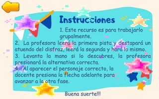 1. Este recurso es para trabajarlo
grupalmente.
2. La profesora leerá la primera pista y destapará un
atuendo del disfraz, leerá la segunda y hará lo mismo.
3. Levanta la mano si lo descubres, la profesora
presionará la alternativa correcta.
4. Al aparecer el personaje correcto, la
docente presiona la flecha adelante para
avanzar a la otra fase.
Buena suerte!!!
 