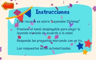 Este recurso es sobre “Leyendas Chilenas”
Presiona el menú desplegable para elegir la
leyenda nivelada de acuerdo a la edad.
Responde las preguntas marcando con un tic.
Las respuestas están automatizadas.
 