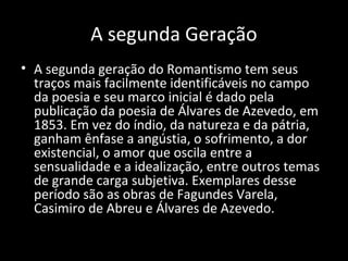 A segunda Geração
• A segunda geração do Romantismo tem seus
traços mais facilmente identificáveis no campo
da poesia e seu marco inicial é dado pela
publicação da poesia de Álvares de Azevedo, em
1853. Em vez do índio, da natureza e da pátria,
ganham ênfase a angústia, o sofrimento, a dor
existencial, o amor que oscila entre a
sensualidade e a idealização, entre outros temas
de grande carga subjetiva. Exemplares desse
período são as obras de Fagundes Varela,
Casimiro de Abreu e Álvares de Azevedo.
 