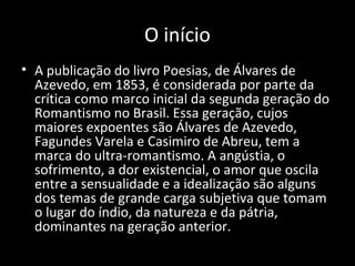 O início
• A publicação do livro Poesias, de Álvares de
Azevedo, em 1853, é considerada por parte da
crítica como marco inicial da segunda geração do
Romantismo no Brasil. Essa geração, cujos
maiores expoentes são Álvares de Azevedo,
Fagundes Varela e Casimiro de Abreu, tem a
marca do ultra-romantismo. A angústia, o
sofrimento, a dor existencial, o amor que oscila
entre a sensualidade e a idealização são alguns
dos temas de grande carga subjetiva que tomam
o lugar do índio, da natureza e da pátria,
dominantes na geração anterior.
 
