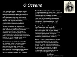 O Oceano
Rola, Oceano profundo e azul sombrio, rola!
Caminham dez mil frotas sobre ti, em vão;
de ruínas o homem marca a terra, mas se evola
na praia o seu domínio. Na úmida extensão
só tu causas naufrágios; não, da destruição
feita pelo homem sombra alguma se mantém,
exceto se, gota de chuva, ele também
se afunda a borbulhar com seu gemido,
sem féretro, sem túmulo, desconhecido.
Do passo do há traços em teus caminhos,
nem são presa teus campos. Ergues-te e o sacodes
de ti; desprezas os poderes tão mesquinhos
que usa para assolar a terra, já que podes
de teu seio atirá-lo aos céus; assim o lanças
tremendo uivando em teus borrifos escarninhos
rumo a seus deuses - nos quais firma as esperanças
de achar um portou angra próxima, talvez -
e o devolves á terra: - jaza aí, de vez.
Os armamentos que fulminam as muralhas
das cidades de pedra - e tremem as nações
ante eles, como os reis em suas capitais - ,
os leviatãs de roble, cujas proporções
levam o seu criador de barro a se apontar
como Senhor do Oceano e árbitro das batalhas,
fundem-se todos nessas ondas tão fatais
para a orgulhosa Armada ou para Trafalgar.
Tuas bordas são reinos, mas o tempo os traga:
Grécia, Roma, Catargo, Assíria, onde é que estão?
Quando outrora eram livres tu as devastavas,
e tiranos copiaram-te, a partir de então;
manda o estrangeiro em praias rudes ou escravas;
reinos secaram-se em desertos, nesse espaço,
mas tu não mudas, salvo no florear da vaga;
em tua fronte azul o tempo não põe traço;
como és agora, viu-te a aurora da criação.
Tu, espelho glorioso, onde no temporal
reflete sua imagem Deus onipotente;
calmo ou convulso, quando há brisa ou vendaval,
quer a gelar o pólo, quer em cima ardente
a ondear sombrio, - tu és sublime e sem final,
cópia da eternidade, trono do Invisível;
os monstros dos abismos nascem do teu lodo;
insondável, sozinho avanças, és terrível.
Amei-te, Oceano! Em meus folguedos juvenis
ir levado em teu peito, como tua espuma,
era um prazer; desde meus tempos infantis
divertir-me com as ondas dava-me alegria;
quando, porém, ao refrescar-se o mar, alguma
de tuas vagas de causar pavor se erguia,
sendo eu teu filho esse pavor me seduzia
e era agradável: nessas ondas eu confiava
e, como agora, a tua juba eu alisava.
Lord Byron
(Tradução de Castro Alves)
 