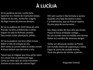 À LUCÍLIA
Se eu pudesse ao luar, Lucília bela,
Queimar-te a fronte de insensatos beijos,
Dobrar-te ao colo, minha flor singela,
Ao fogo insano de eternais desejos;
Ai! se eu pudesse de minh’alma aos elos
Prender tu’alma enfebrecida e cálida,
Erguer na vida os festivais castelos
Que tantas noites planejaste, pálida;
Ai! se eu pudesse nos teus olhos turvos
Beber a vida da volúpia ao véu,
Bem como os juncos sobre as ondas curvos
A chuva bebem que derrama o céu,
Talvez que as mágoas que meu peito ralam
Em cinzas frias se perdessem logo,
Como as violas que ao verão trescalam
Somem-se aos raios de celeste fogo!
Oh! vem Lucília! é tão formosa a aurora
Quando uma fada lhe batiza o alvor,
E a madressilva, que ao frescor vapora
Os ares peja de lascivo amor...
Sou moço ainda; de meu seio aos ermos
Posso-te louco arrebatar comigo...
De um mundo novo na solidão sem termos
Deitar-te à sombra de amoroso abrigo!
Tenho um dilúvio de ilusões na fronte,
Um mundo inteiro de esperanças n’alma,
Ergue-te acima de azulado monte,
Terás dos gênios do infinito a palma!...
(Fagundes Varela)
 