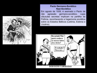 Pacto Germano-Soviético
Nazi-Soviético
Em agosto de 1939, é assinado o Pacto de
não agressão germano-soviético, cujas
cláusulas secretas implicam na partilha da
Polônia, reconhecendo a hegemonia soviética
sobre os Estados Bálticos (Letônia, Estônia e
Lituânia).
Pacto Germano-Soviético
Nazi-Soviético
Em agosto de 1939, é assinado o Pacto de
não agressão germano-soviético, cujas
cláusulas secretas implicam na partilha da
Polônia, reconhecendo a hegemonia soviética
sobre os Estados Bálticos (Letônia, Estônia e
Lituânia).
 